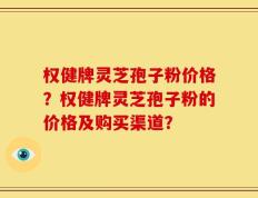 权健牌灵芝孢子粉价格？权健牌灵芝孢子粉的价格及购买渠道？