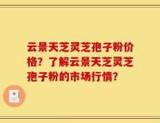 云景天芝灵芝孢子粉价格？了解云景天芝灵芝孢子粉的市场行情？