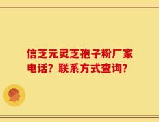 信芝元灵芝孢子粉厂家电话？联系方式查询？