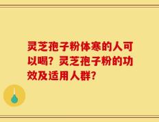 灵芝孢子粉体寒的人可以喝？灵芝孢子粉的功效及适用人群？