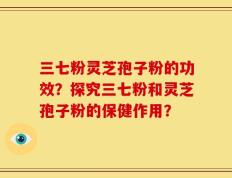 三七粉灵芝孢子粉的功效？探究三七粉和灵芝孢子粉的保健作用？