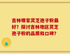 吉林哪家灵芝孢子粉最好？探讨吉林地区灵芝孢子粉的品质和口碑？
