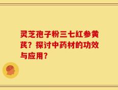 灵芝孢子粉三七红参黄芪？探讨中药材的功效与应用？