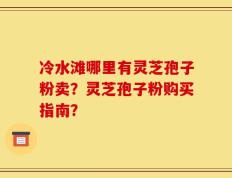 冷水滩哪里有灵芝孢子粉卖？灵芝孢子粉购买指南？