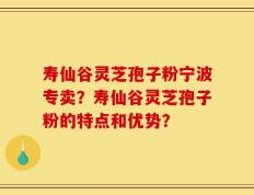寿仙谷灵芝孢子粉宁波专卖？寿仙谷灵芝孢子粉的特点和优势？