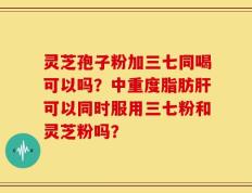 灵芝孢子粉加三七同喝可以吗？中重度脂肪肝可以同时服用三七粉和灵芝粉吗？