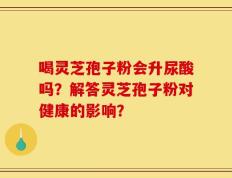 喝灵芝孢子粉会升尿酸吗？解答灵芝孢子粉对健康的影响？