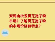 双鸭山批发灵芝孢子粉市场？了解灵芝孢子粉的市场价格和特点？