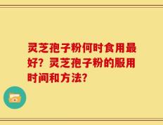 灵芝孢子粉何时食用最好？灵芝孢子粉的服用时间和方法？