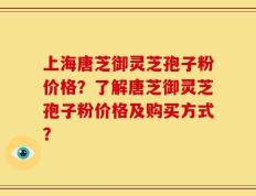上海唐芝御灵芝孢子粉价格？了解唐芝御灵芝孢子粉价格及购买方式？