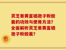 灵芝姜黄富硒孢子粉胶囊的功效与使用方法？全面解析灵芝姜黄富硒孢子粉胶囊？