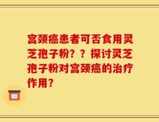 宫颈癌患者可否食用灵芝孢子粉？？探讨灵芝孢子粉对宫颈癌的治疗作用？
