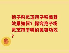 孢子粉灵芝孢子粉美容效果如何？探究孢子粉灵芝孢子粉的美容功效？
