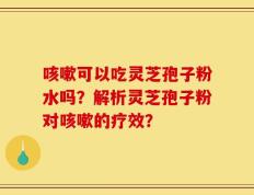 咳嗽可以吃灵芝孢子粉水吗？解析灵芝孢子粉对咳嗽的疗效？