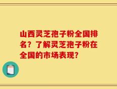 山西灵芝孢子粉全国排名？了解灵芝孢子粉在全国的市场表现？