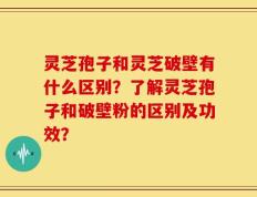 灵芝孢子和灵芝破壁有什么区别？了解灵芝孢子和破壁粉的区别及功效？