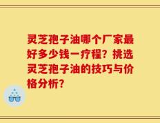 灵芝孢子油哪个厂家最好多少钱一疗程？挑选灵芝孢子油的技巧与价格分析？