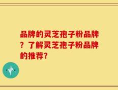 品牌的灵芝孢子粉品牌？了解灵芝孢子粉品牌的推荐？