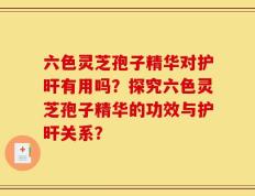 六色灵芝孢子精华对护旰有用吗？探究六色灵芝孢子精华的功效与护旰关系？