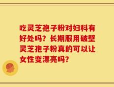吃灵芝孢子粉对妇科有好处吗？长期服用破壁灵芝孢子粉真的可以让女性变漂亮吗？