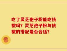 吃了灵芝孢子粉能吃核桃吗？灵芝孢子粉与核桃的搭配是否合适？