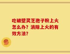 吃破壁灵芝孢子粉上火怎么办？消除上火的有效方法？