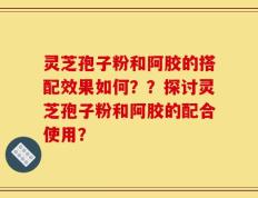 灵芝孢子粉和阿胶的搭配效果如何？？探讨灵芝孢子粉和阿胶的配合使用？