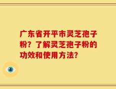 广东省开平市灵芝孢子粉？了解灵芝孢子粉的功效和使用方法？