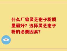 什么厂家灵芝孢子粉质量最好？选择灵芝孢子粉的必要因素？