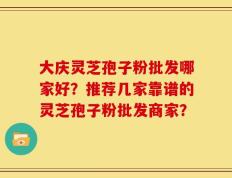 大庆灵芝孢子粉批发哪家好？推荐几家靠谱的灵芝孢子粉批发商家？