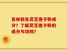 吉林敖东灵芝孢子粉成分？了解灵芝孢子粉的成分与功效？