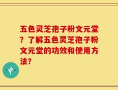 五色灵芝孢子粉文元堂？了解五色灵芝孢子粉文元堂的功效和使用方法？