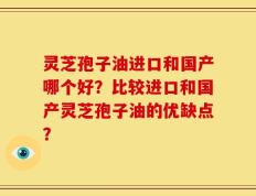 灵芝孢子油进口和国产哪个好？比较进口和国产灵芝孢子油的优缺点？