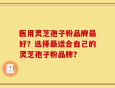 医用灵芝孢子粉品牌最好？选择最适合自己的灵芝孢子粉品牌？