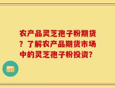 农产品灵芝孢子粉期货？了解农产品期货市场中的灵芝孢子粉投资？