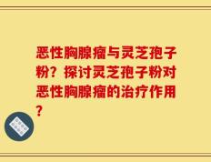 恶性胸腺瘤与灵芝孢子粉？探讨灵芝孢子粉对恶性胸腺瘤的治疗作用？