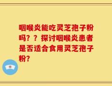 咽喉炎能吃灵芝孢子粉吗？？探讨咽喉炎患者是否适合食用灵芝孢子粉？