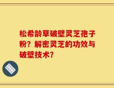 松希龄草破壁灵芝孢子粉？解密灵芝的功效与破壁技术？