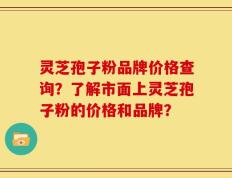 灵芝孢子粉品牌价格查询？了解市面上灵芝孢子粉的价格和品牌？