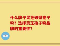 什么牌子灵芝破壁孢子粉？选择灵芝孢子粉品牌的重要性？