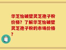 华芝怡破壁灵芝孢子粉价格？了解华芝怡破壁灵芝孢子粉的市场价格？