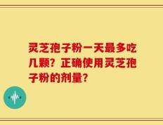 灵芝孢子粉一天最多吃几颗？正确使用灵芝孢子粉的剂量？