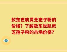 敖东世航灵芝孢子粉的价格？了解敖东世航灵芝孢子粉的市场价格？