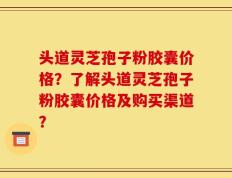 头道灵芝孢子粉胶囊价格？了解头道灵芝孢子粉胶囊价格及购买渠道？