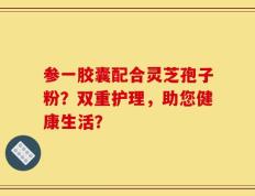 参一胶囊配合灵芝孢子粉？双重护理，助您健康生活？