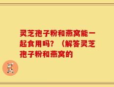 灵芝孢子粉和燕窝能一起食用吗？（解答灵芝孢子粉和燕窝的
