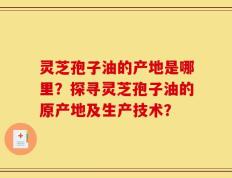 灵芝孢子油的产地是哪里？探寻灵芝孢子油的原产地及生产技术？