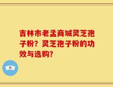 吉林市老孟商城灵芝孢子粉？灵芝孢子粉的功效与选购？