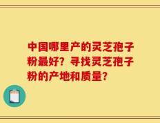 中国哪里产的灵芝孢子粉最好？寻找灵芝孢子粉的产地和质量？