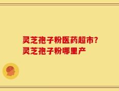 灵芝孢子粉医药超市？灵芝孢子粉哪里产